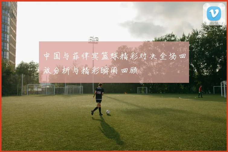 中国与菲律宾篮球精彩对决全场回放分析与精彩瞬间回顾