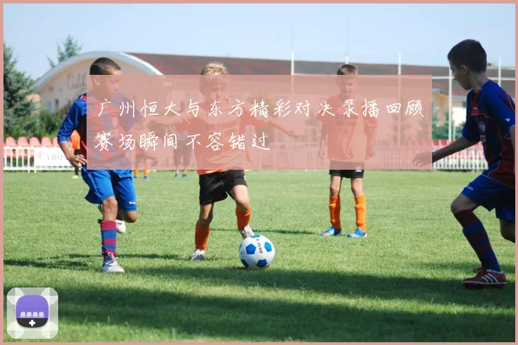 广州恒大与东方精彩对决录播回顾赛场瞬间不容错过
