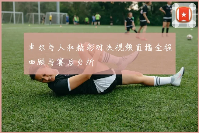 卓尔与人和精彩对决视频直播全程回顾与赛后分析