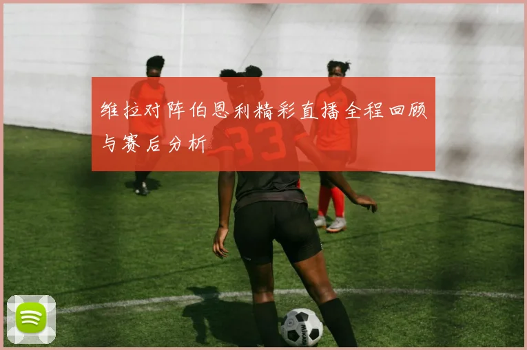 维拉对阵伯恩利精彩直播全程回顾与赛后分析