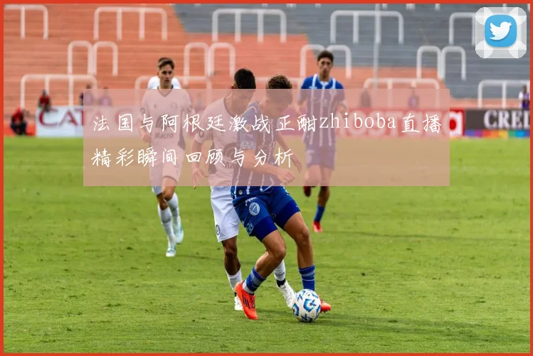 法国与阿根廷激战正酣zhiboba直播精彩瞬间回顾与分析